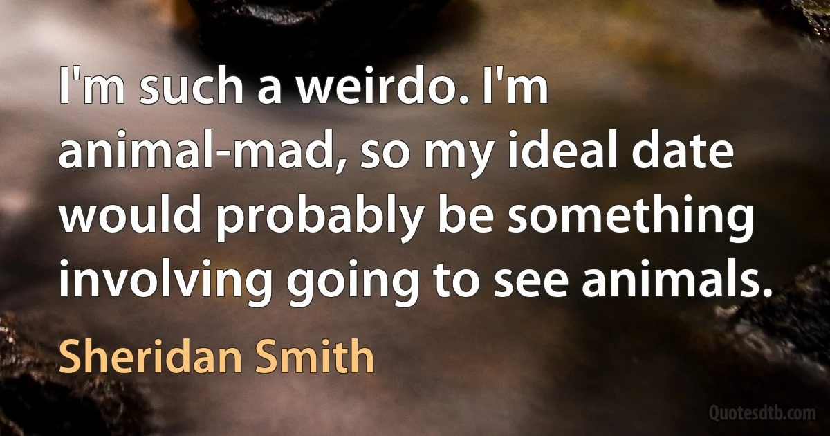 I'm such a weirdo. I'm animal-mad, so my ideal date would probably be something involving going to see animals. (Sheridan Smith)