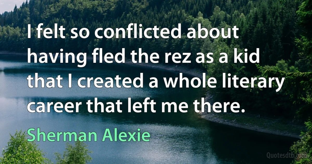 I felt so conflicted about having fled the rez as a kid that I created a whole literary career that left me there. (Sherman Alexie)