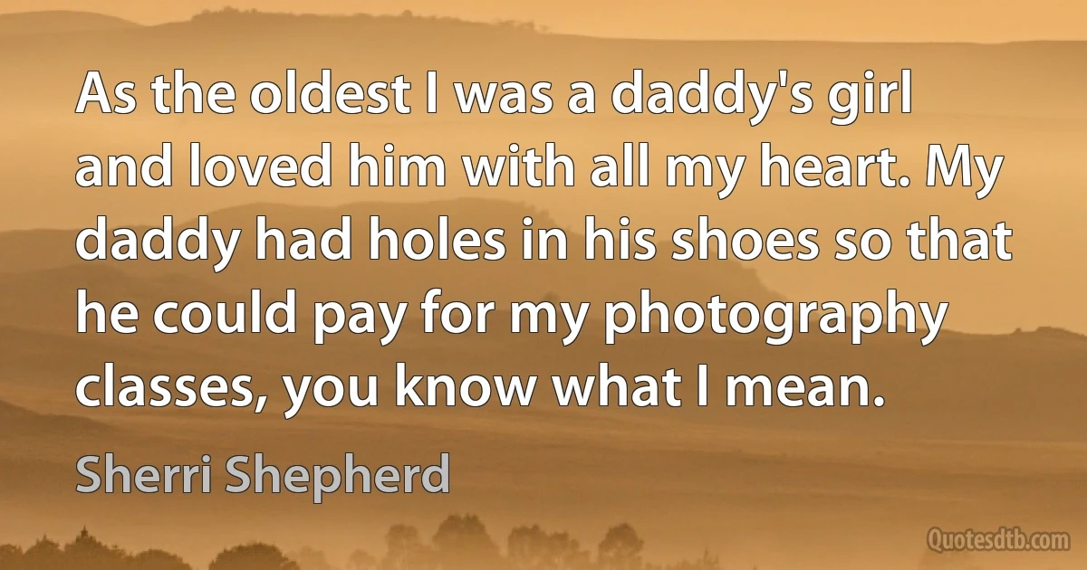 As the oldest I was a daddy's girl and loved him with all my heart. My daddy had holes in his shoes so that he could pay for my photography classes, you know what I mean. (Sherri Shepherd)