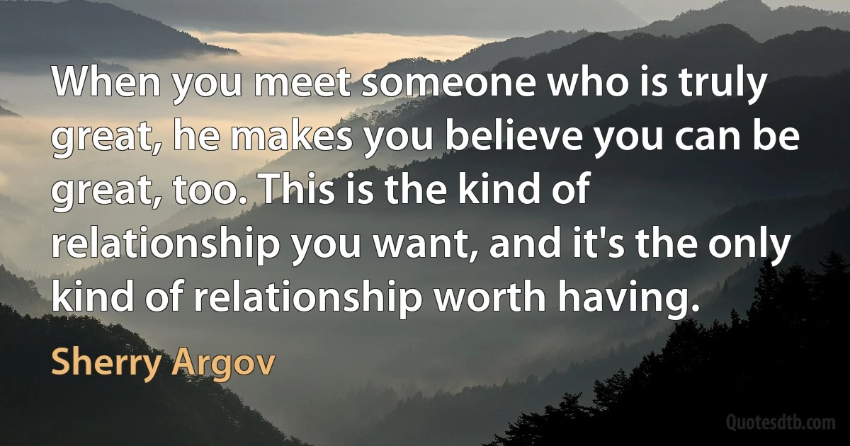 When you meet someone who is truly great, he makes you believe you can be great, too. This is the kind of relationship you want, and it's the only kind of relationship worth having. (Sherry Argov)