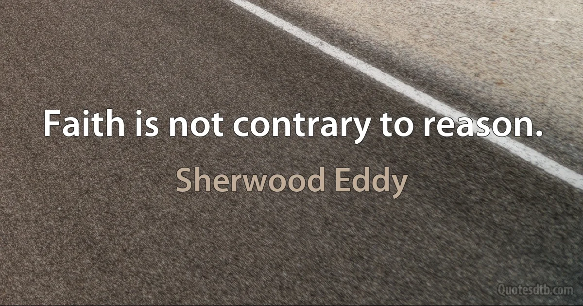 Faith is not contrary to reason. (Sherwood Eddy)