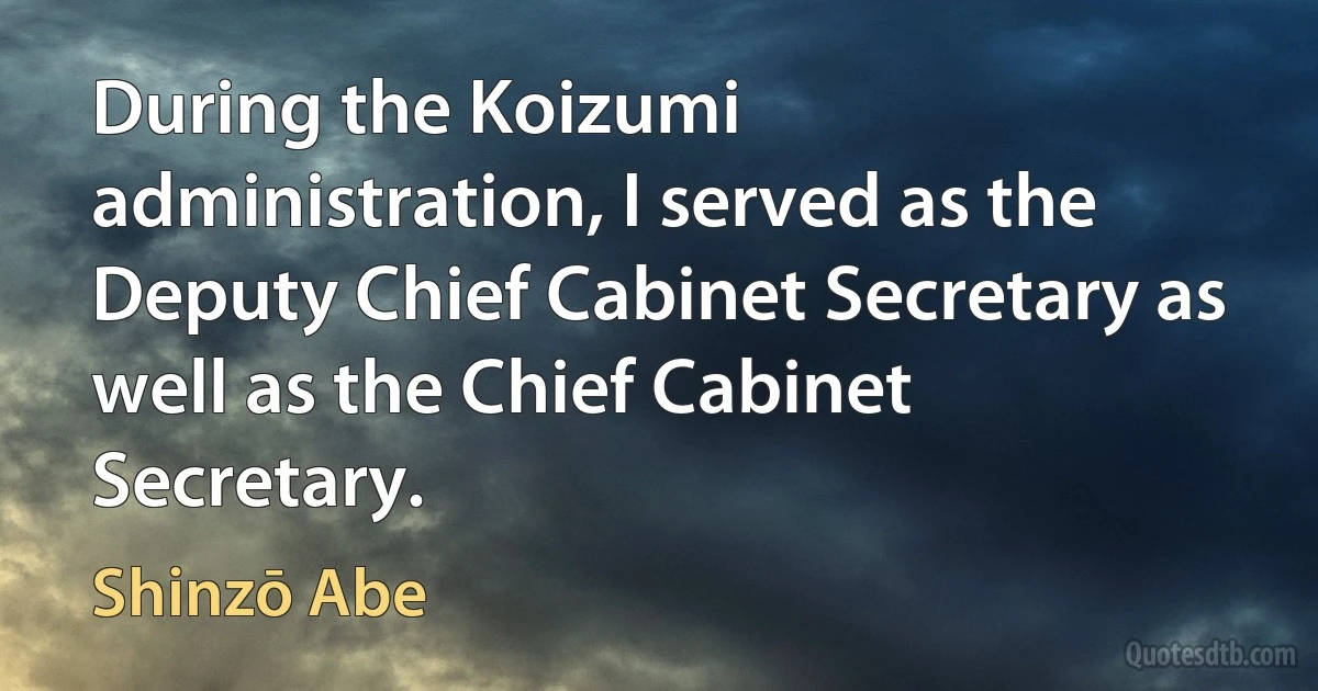 During the Koizumi administration, I served as the Deputy Chief Cabinet Secretary as well as the Chief Cabinet Secretary. (Shinzō Abe)