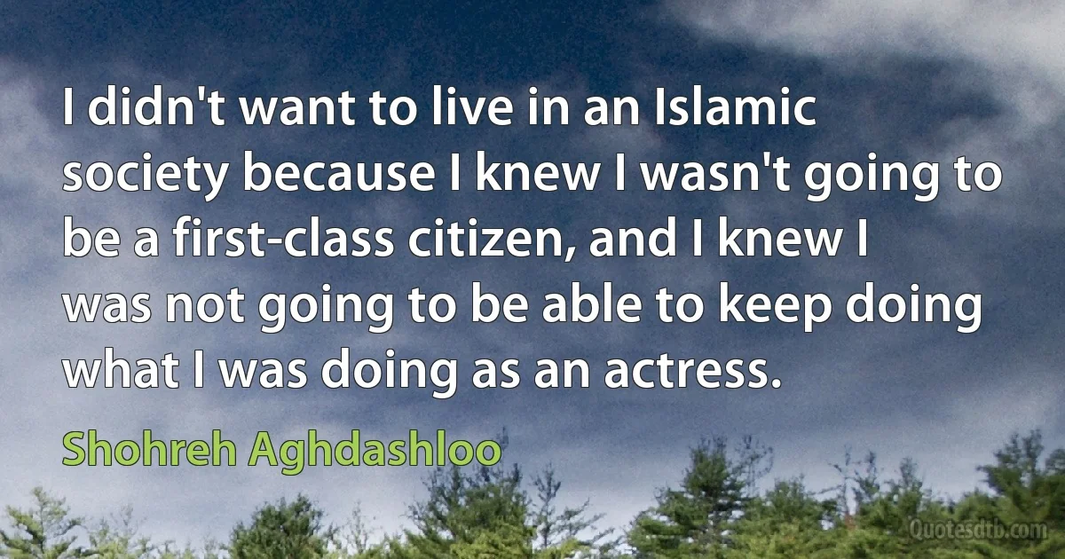 I didn't want to live in an Islamic society because I knew I wasn't going to be a first-class citizen, and I knew I was not going to be able to keep doing what I was doing as an actress. (Shohreh Aghdashloo)