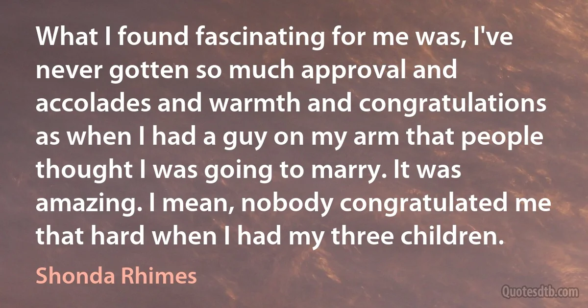 What I found fascinating for me was, I've never gotten so much approval and accolades and warmth and congratulations as when I had a guy on my arm that people thought I was going to marry. It was amazing. I mean, nobody congratulated me that hard when I had my three children. (Shonda Rhimes)