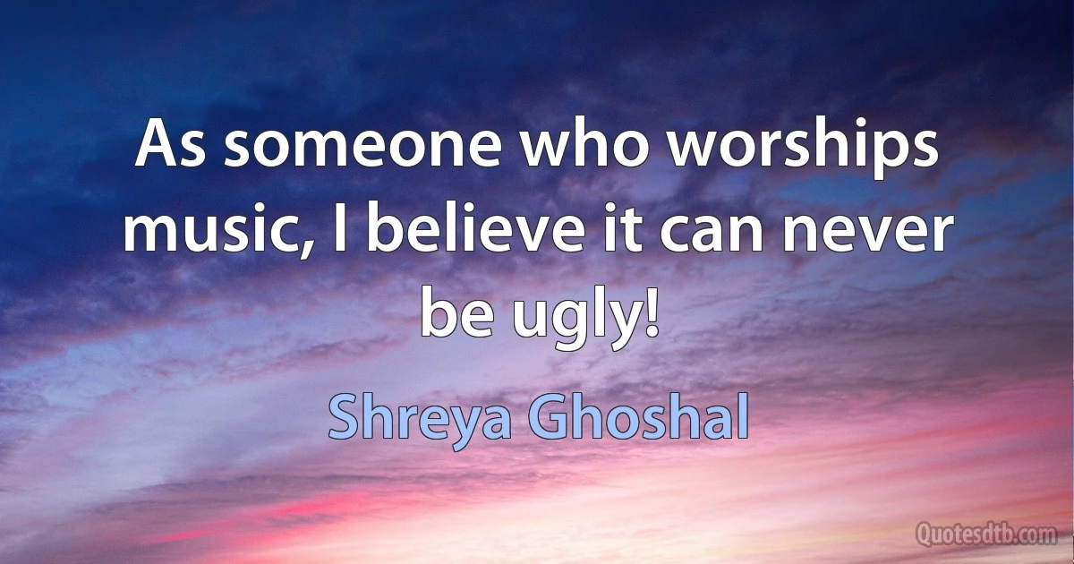 As someone who worships music, I believe it can never be ugly! (Shreya Ghoshal)