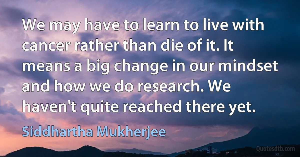 We may have to learn to live with cancer rather than die of it. It means a big change in our mindset and how we do research. We haven't quite reached there yet. (Siddhartha Mukherjee)