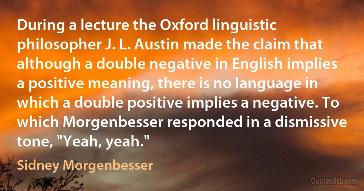 During a lecture the Oxford linguistic philosopher J. L. Austin made the claim that although a double negative in English implies a positive meaning, there is no language in which a double positive implies a negative. To which Morgenbesser responded in a dismissive tone, "Yeah, yeah." (Sidney Morgenbesser)