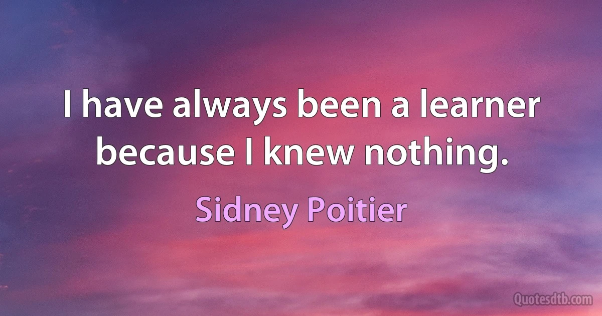 I have always been a learner because I knew nothing. (Sidney Poitier)