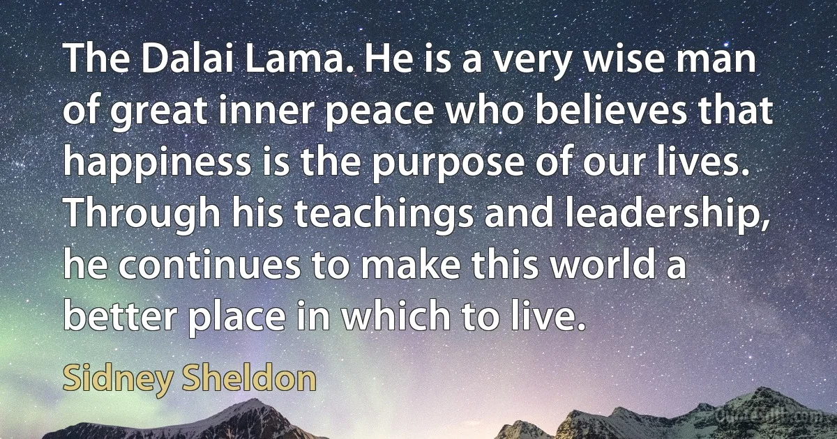 The Dalai Lama. He is a very wise man of great inner peace who believes that happiness is the purpose of our lives. Through his teachings and leadership, he continues to make this world a better place in which to live. (Sidney Sheldon)