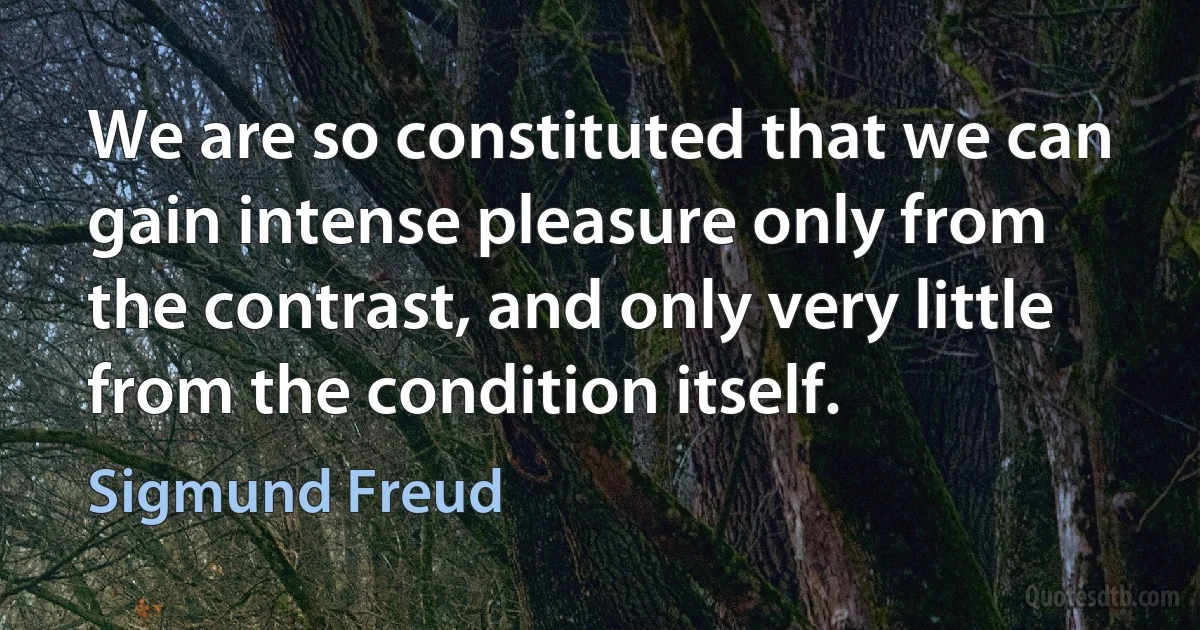 We are so constituted that we can gain intense pleasure only from the contrast, and only very little from the condition itself. (Sigmund Freud)