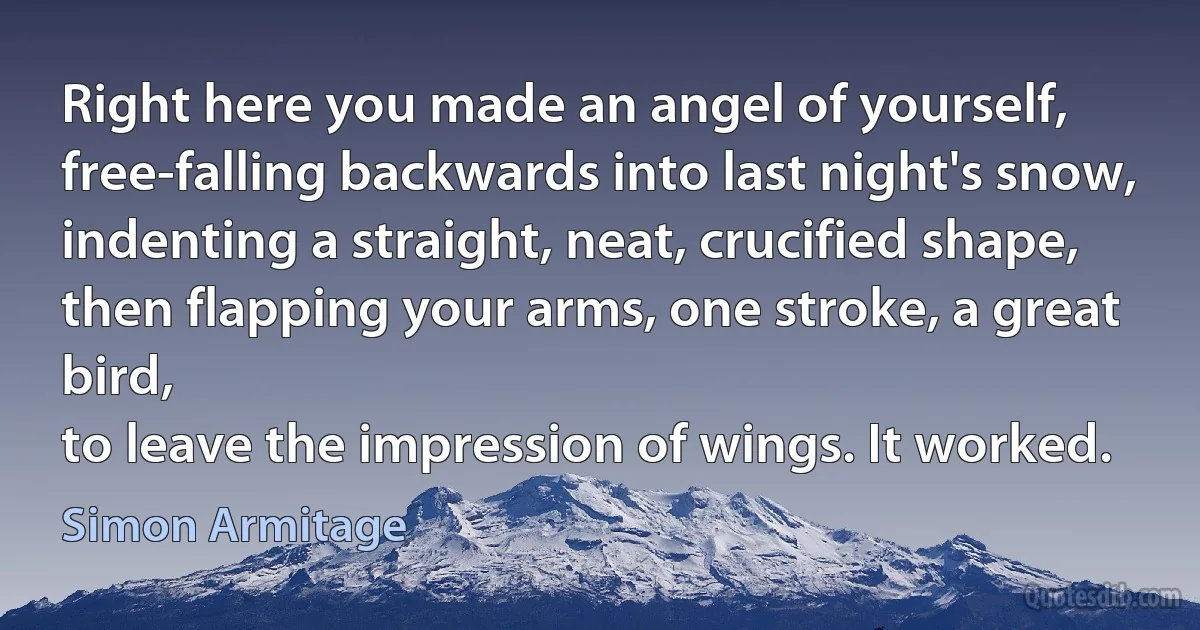 Right here you made an angel of yourself,
free-falling backwards into last night's snow,
indenting a straight, neat, crucified shape,
then flapping your arms, one stroke, a great bird,
to leave the impression of wings. It worked. (Simon Armitage)