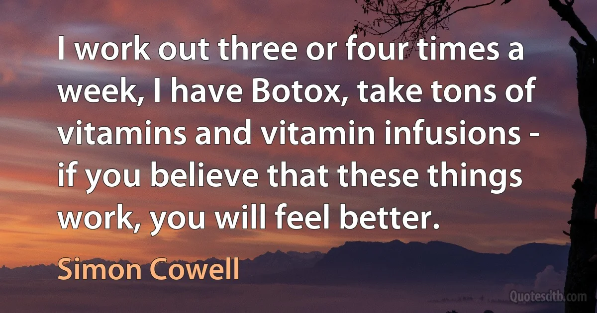 I work out three or four times a week, I have Botox, take tons of vitamins and vitamin infusions - if you believe that these things work, you will feel better. (Simon Cowell)