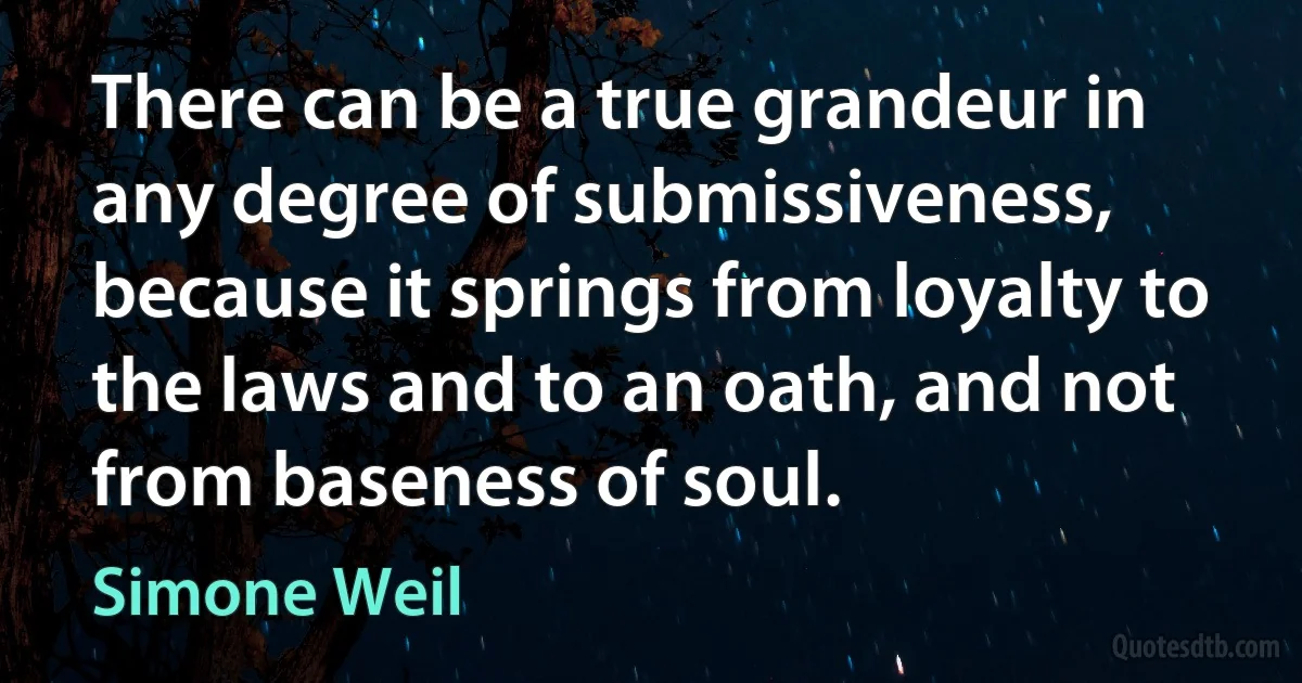 There can be a true grandeur in any degree of submissiveness, because it springs from loyalty to the laws and to an oath, and not from baseness of soul. (Simone Weil)