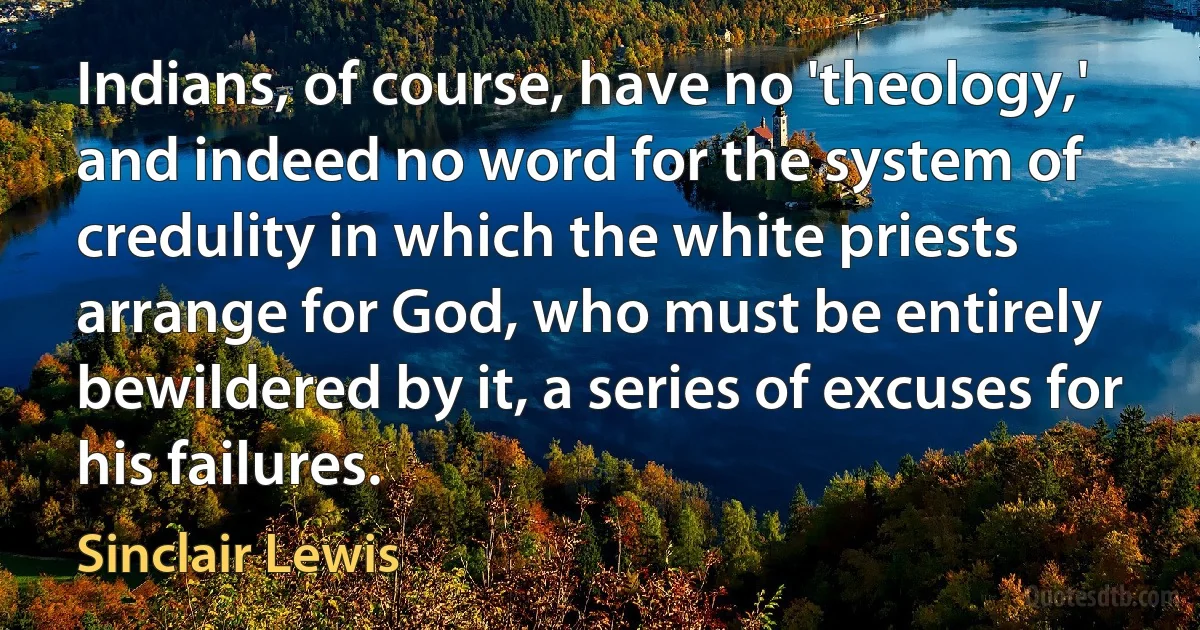 Indians, of course, have no 'theology,' and indeed no word for the system of credulity in which the white priests arrange for God, who must be entirely bewildered by it, a series of excuses for his failures. (Sinclair Lewis)