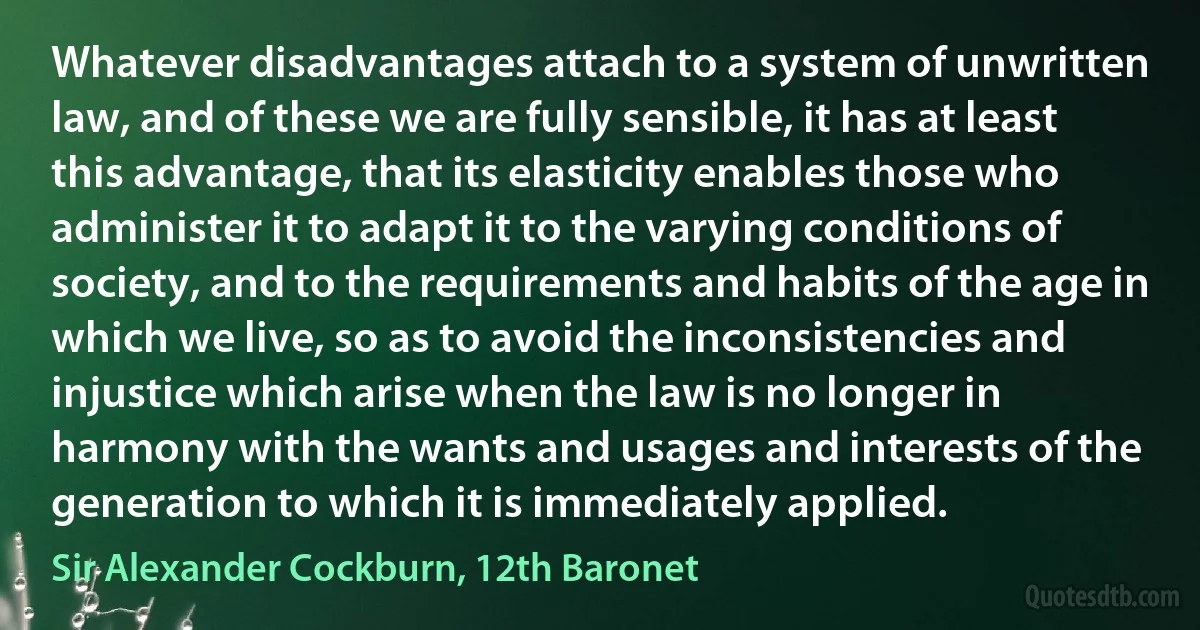 Whatever disadvantages attach to a system of unwritten law, and of these we are fully sensible, it has at least this advantage, that its elasticity enables those who administer it to adapt it to the varying conditions of society, and to the requirements and habits of the age in which we live, so as to avoid the inconsistencies and injustice which arise when the law is no longer in harmony with the wants and usages and interests of the generation to which it is immediately applied. (Sir Alexander Cockburn, 12th Baronet)