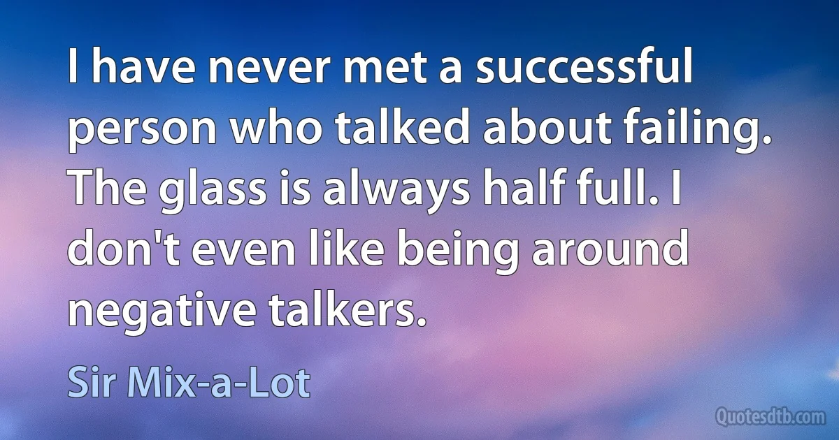 I have never met a successful person who talked about failing. The glass is always half full. I don't even like being around negative talkers. (Sir Mix-a-Lot)