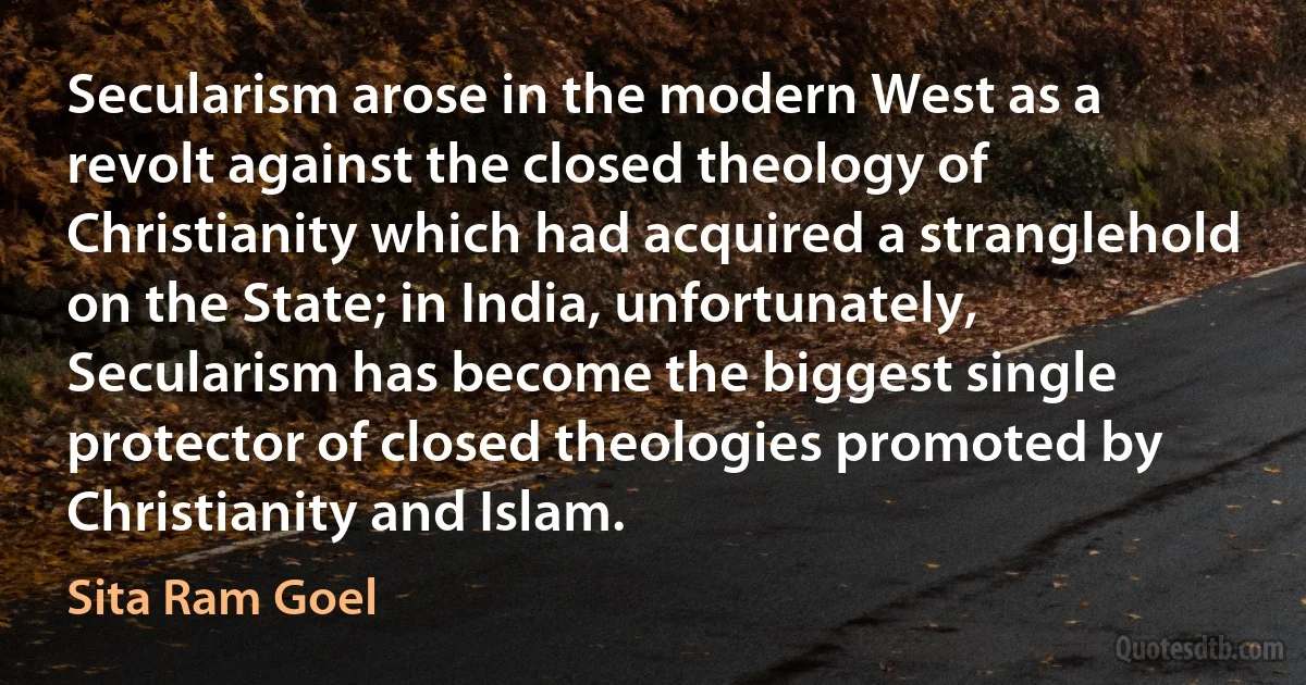 Secularism arose in the modern West as a revolt against the closed theology of Christianity which had acquired a stranglehold on the State; in India, unfortunately, Secularism has become the biggest single protector of closed theologies promoted by Christianity and Islam. (Sita Ram Goel)