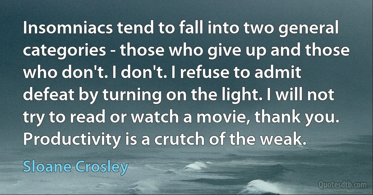 Insomniacs tend to fall into two general categories - those who give up and those who don't. I don't. I refuse to admit defeat by turning on the light. I will not try to read or watch a movie, thank you. Productivity is a crutch of the weak. (Sloane Crosley)