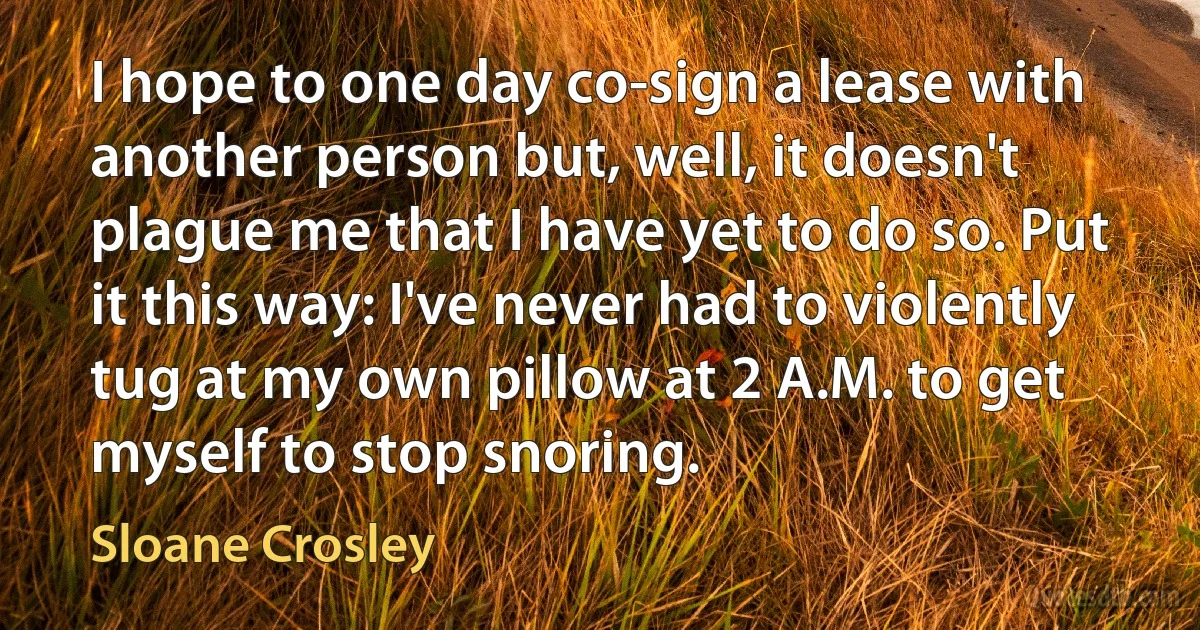 I hope to one day co-sign a lease with another person but, well, it doesn't plague me that I have yet to do so. Put it this way: I've never had to violently tug at my own pillow at 2 A.M. to get myself to stop snoring. (Sloane Crosley)