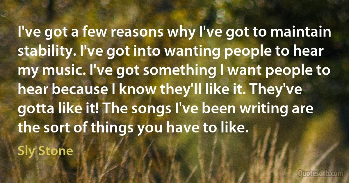 I've got a few reasons why I've got to maintain stability. I've got into wanting people to hear my music. I've got something I want people to hear because I know they'll like it. They've gotta like it! The songs I've been writing are the sort of things you have to like. (Sly Stone)