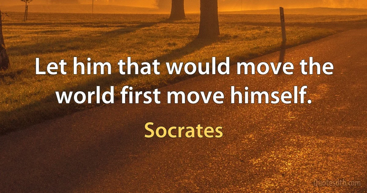 Let him that would move the world first move himself. (Socrates)