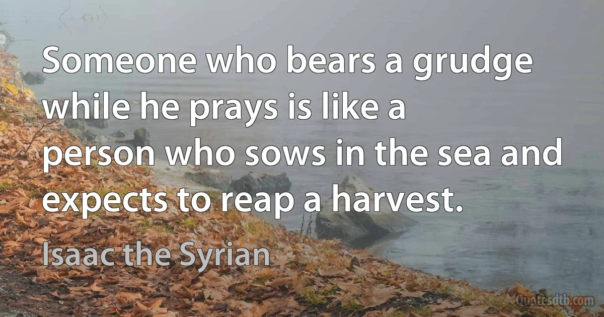 Someone who bears a grudge while he prays is like a person who sows in the sea and expects to reap a harvest. (Isaac the Syrian)