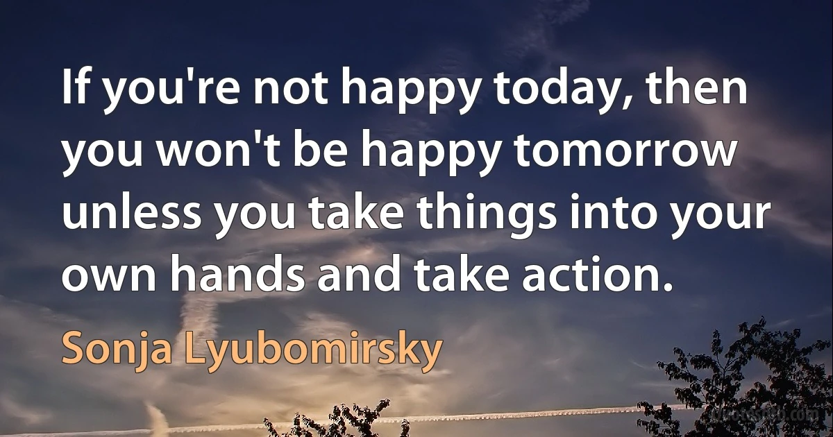 If you're not happy today, then you won't be happy tomorrow unless you take things into your own hands and take action. (Sonja Lyubomirsky)