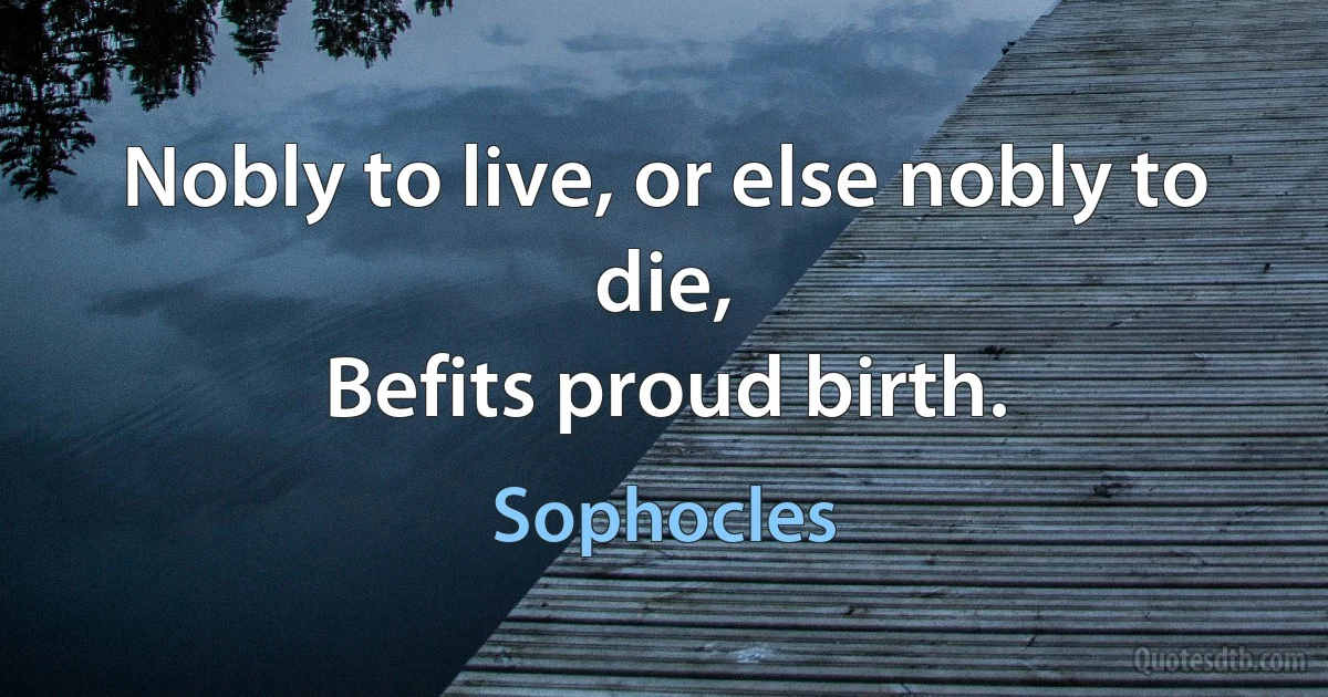 Nobly to live, or else nobly to die,
Befits proud birth. (Sophocles)