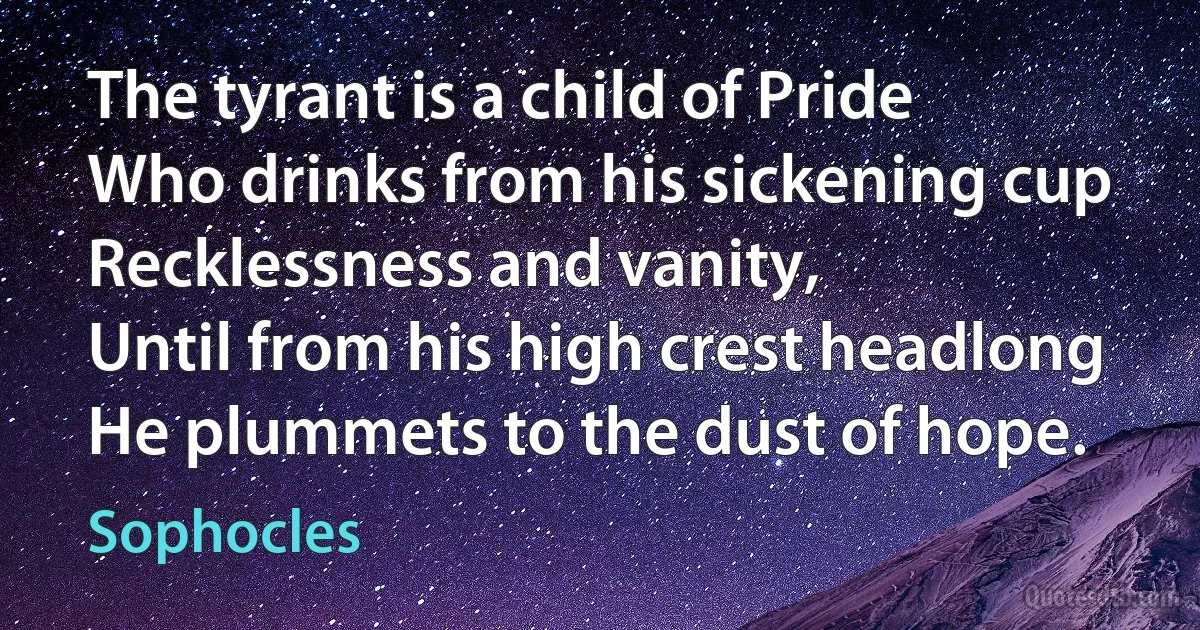 The tyrant is a child of Pride
Who drinks from his sickening cup
Recklessness and vanity,
Until from his high crest headlong
He plummets to the dust of hope. (Sophocles)