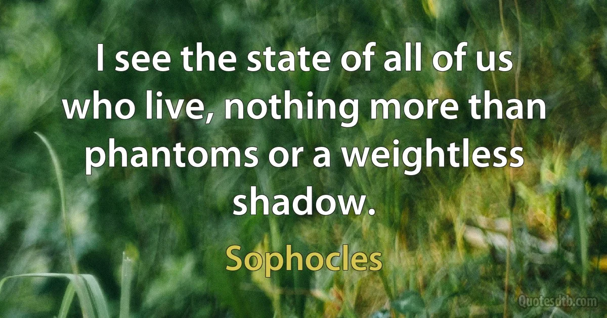 I see the state of all of us who live, nothing more than phantoms or a weightless shadow. (Sophocles)