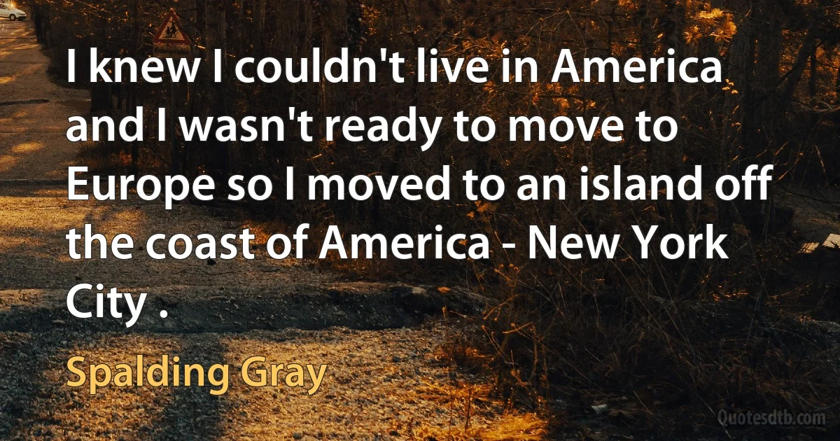 I knew I couldn't live in America and I wasn't ready to move to Europe so I moved to an island off the coast of America - New York City . (Spalding Gray)