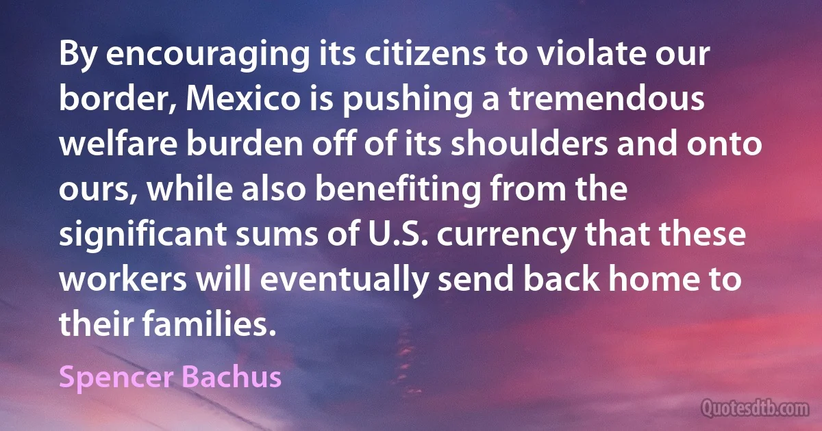 By encouraging its citizens to violate our border, Mexico is pushing a tremendous welfare burden off of its shoulders and onto ours, while also benefiting from the significant sums of U.S. currency that these workers will eventually send back home to their families. (Spencer Bachus)