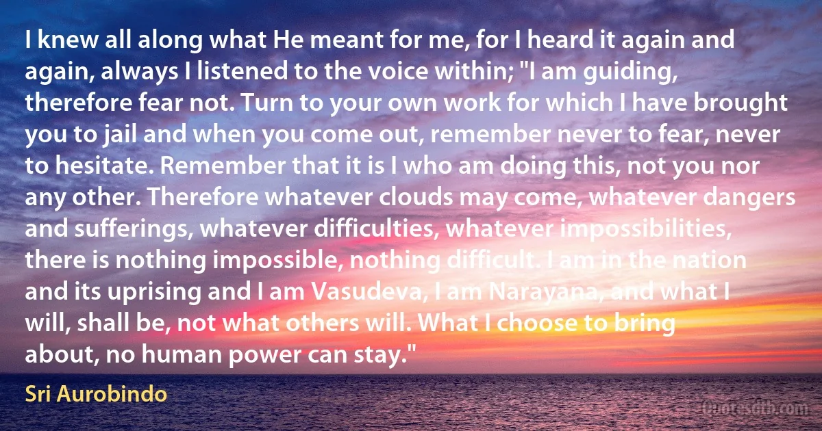 I knew all along what He meant for me, for I heard it again and again, always I listened to the voice within; "I am guiding, therefore fear not. Turn to your own work for which I have brought you to jail and when you come out, remember never to fear, never to hesitate. Remember that it is I who am doing this, not you nor any other. Therefore whatever clouds may come, whatever dangers and sufferings, whatever difficulties, whatever impossibilities, there is nothing impossible, nothing difficult. I am in the nation and its uprising and I am Vasudeva, I am Narayana, and what I will, shall be, not what others will. What I choose to bring about, no human power can stay." (Sri Aurobindo)