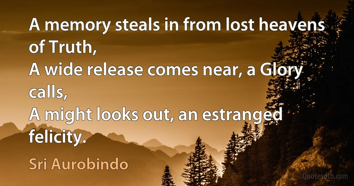 A memory steals in from lost heavens of Truth,
A wide release comes near, a Glory calls,
A might looks out, an estranged felicity. (Sri Aurobindo)