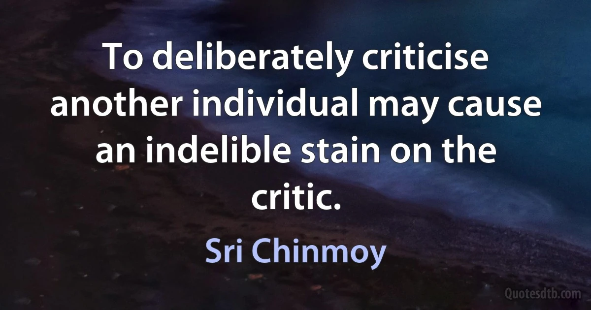 To deliberately criticise another individual may cause an indelible stain on the critic. (Sri Chinmoy)