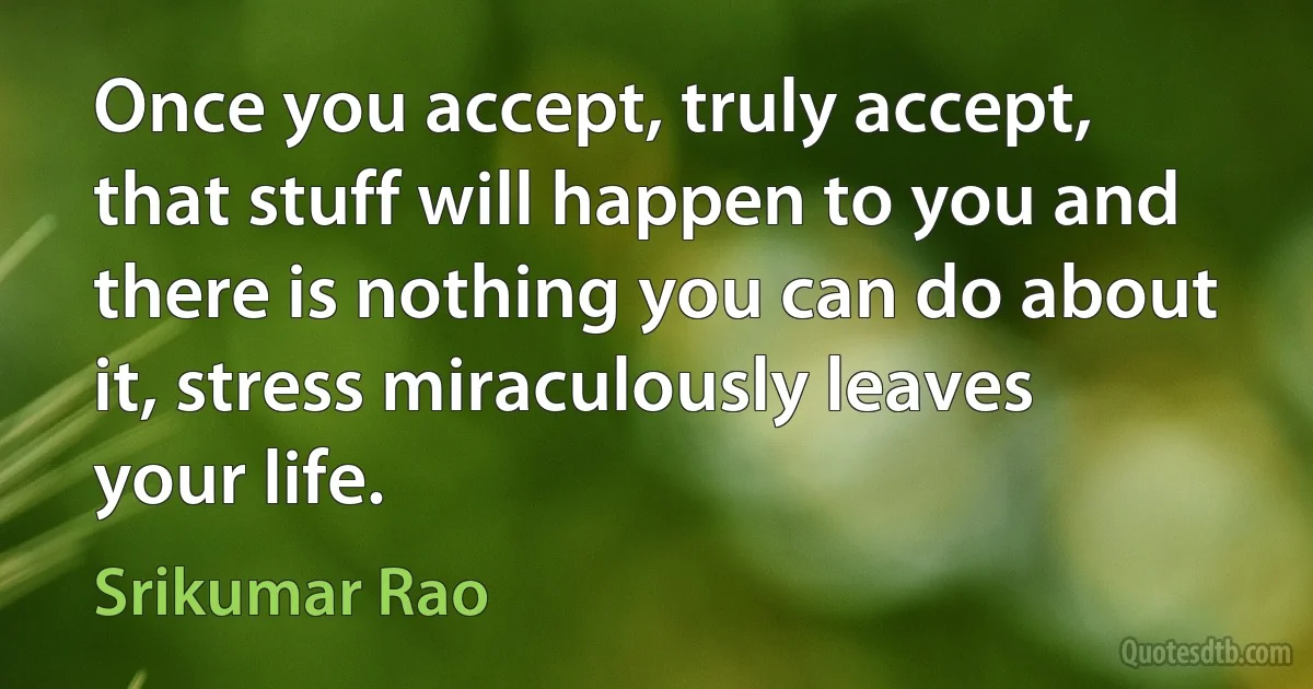 Once you accept, truly accept, that stuff will happen to you and there is nothing you can do about it, stress miraculously leaves your life. (Srikumar Rao)