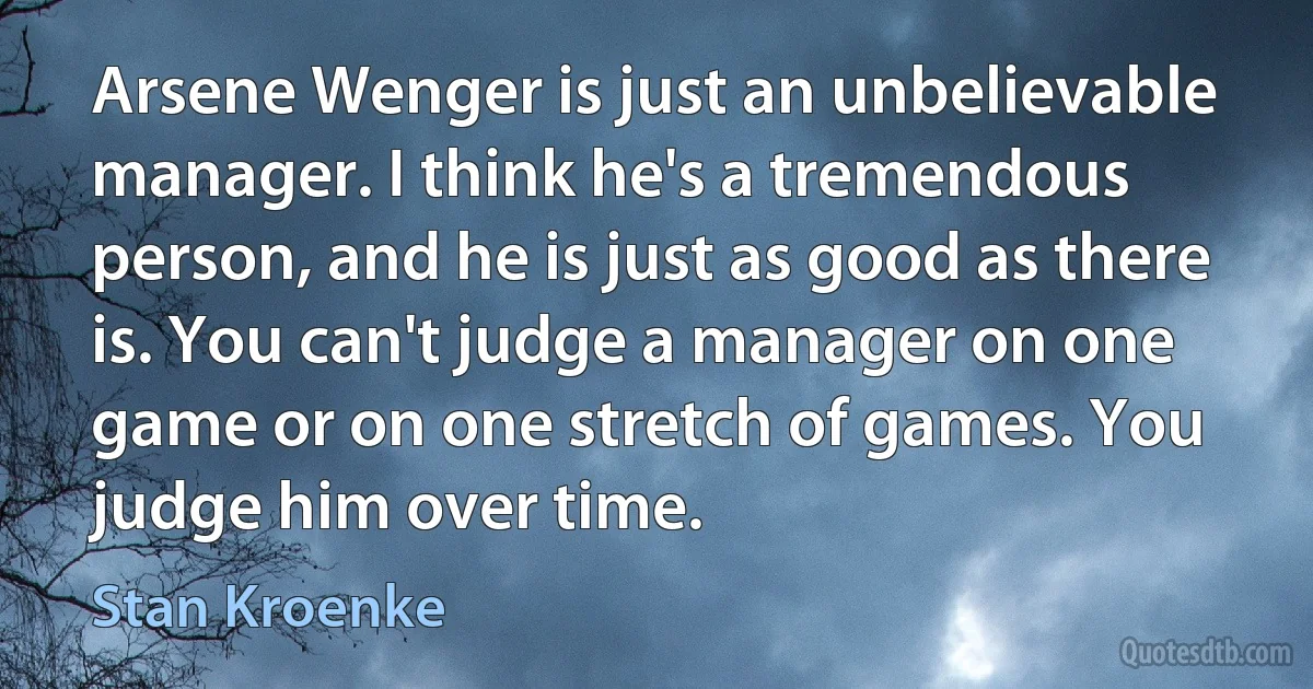 Arsene Wenger is just an unbelievable manager. I think he's a tremendous person, and he is just as good as there is. You can't judge a manager on one game or on one stretch of games. You judge him over time. (Stan Kroenke)