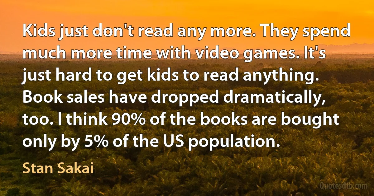 Kids just don't read any more. They spend much more time with video games. It's just hard to get kids to read anything. Book sales have dropped dramatically, too. I think 90% of the books are bought only by 5% of the US population. (Stan Sakai)