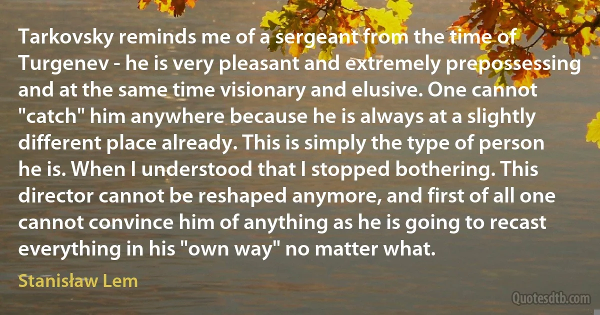 Tarkovsky reminds me of a sergeant from the time of Turgenev - he is very pleasant and extremely prepossessing and at the same time visionary and elusive. One cannot "catch" him anywhere because he is always at a slightly different place already. This is simply the type of person he is. When I understood that I stopped bothering. This director cannot be reshaped anymore, and first of all one cannot convince him of anything as he is going to recast everything in his "own way" no matter what. (Stanisław Lem)