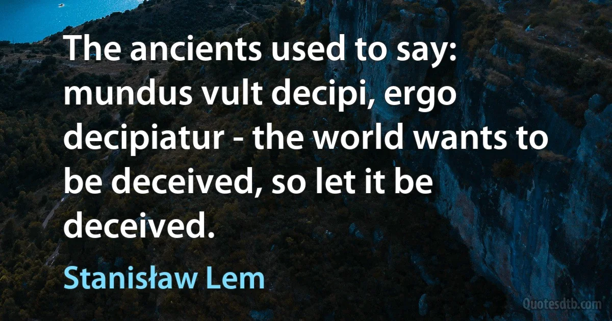 The ancients used to say: mundus vult decipi, ergo decipiatur - the world wants to be deceived, so let it be deceived. (Stanisław Lem)