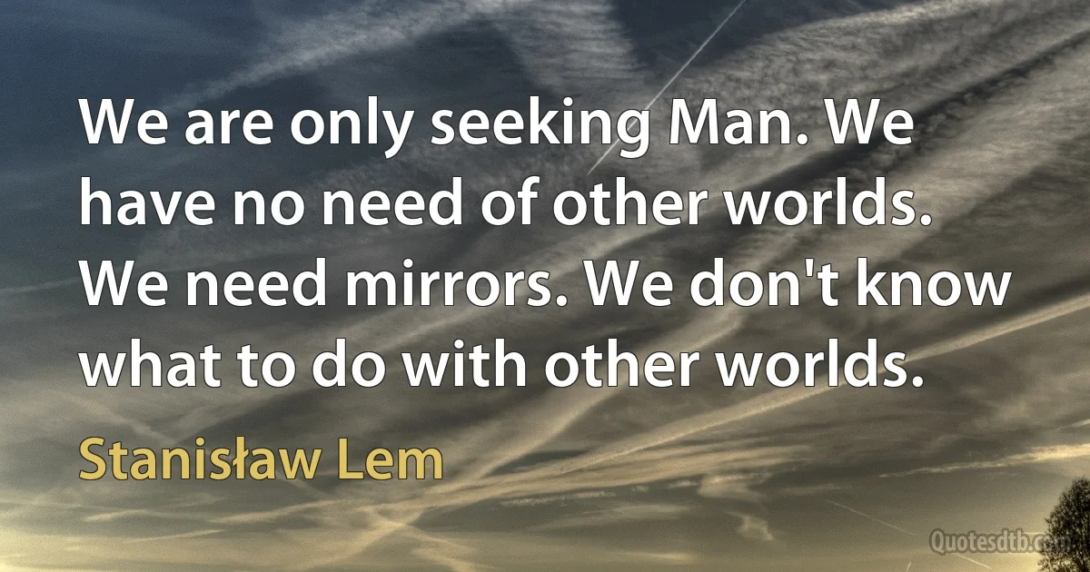 We are only seeking Man. We have no need of other worlds. We need mirrors. We don't know what to do with other worlds. (Stanisław Lem)