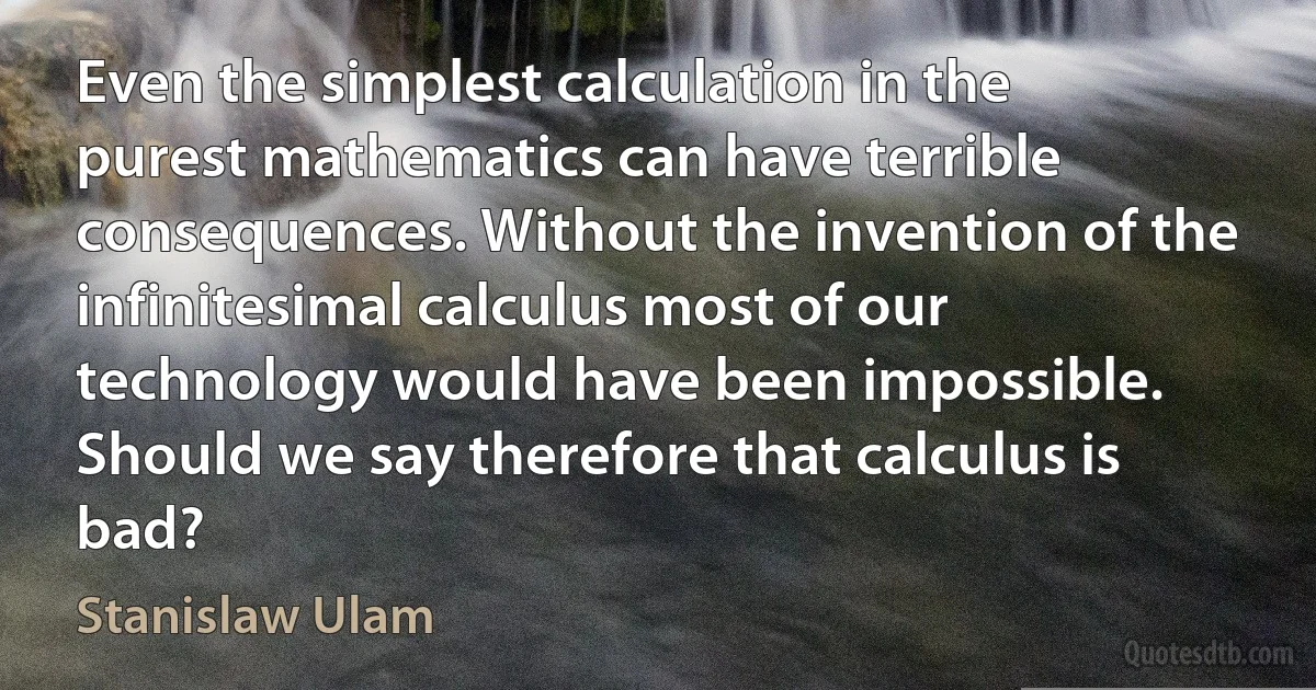 Even the simplest calculation in the purest mathematics can have terrible consequences. Without the invention of the infinitesimal calculus most of our technology would have been impossible. Should we say therefore that calculus is bad? (Stanislaw Ulam)