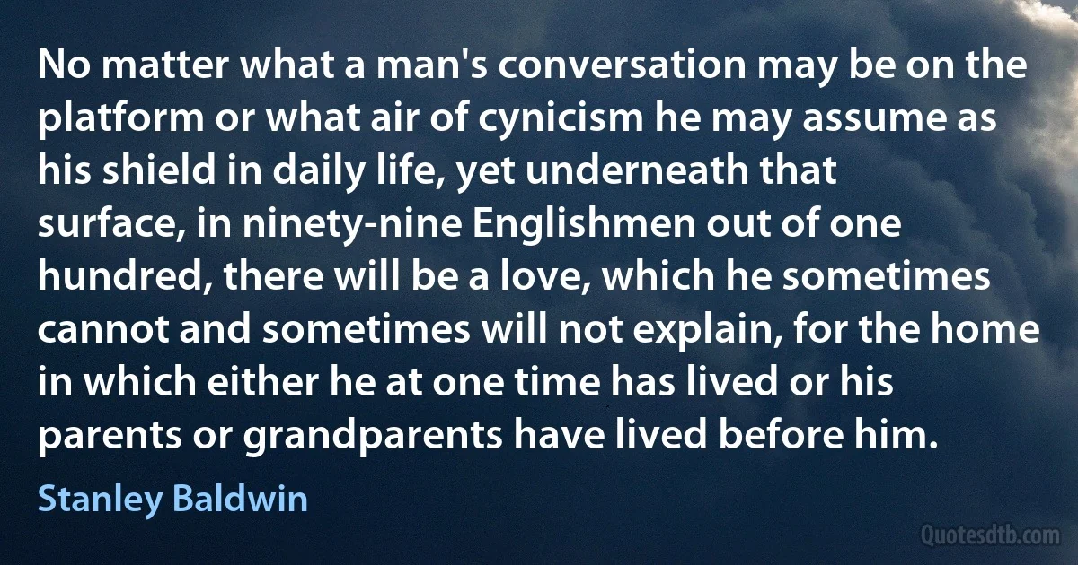 No matter what a man's conversation may be on the platform or what air of cynicism he may assume as his shield in daily life, yet underneath that surface, in ninety-nine Englishmen out of one hundred, there will be a love, which he sometimes cannot and sometimes will not explain, for the home in which either he at one time has lived or his parents or grandparents have lived before him. (Stanley Baldwin)