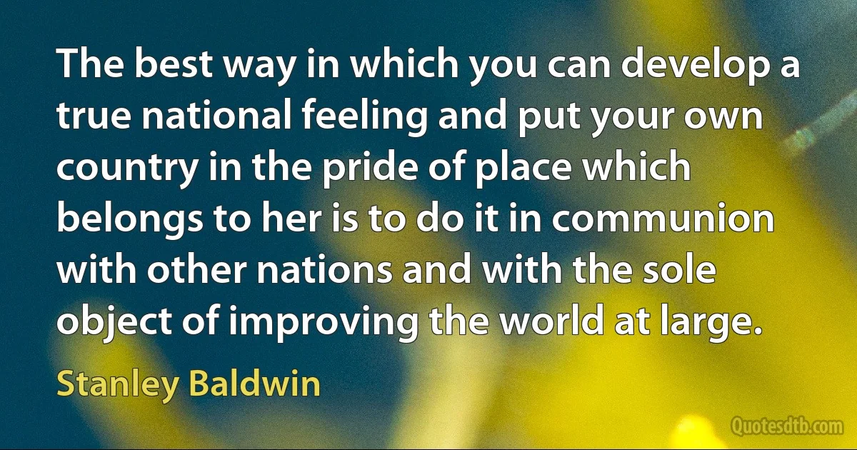 The best way in which you can develop a true national feeling and put your own country in the pride of place which belongs to her is to do it in communion with other nations and with the sole object of improving the world at large. (Stanley Baldwin)