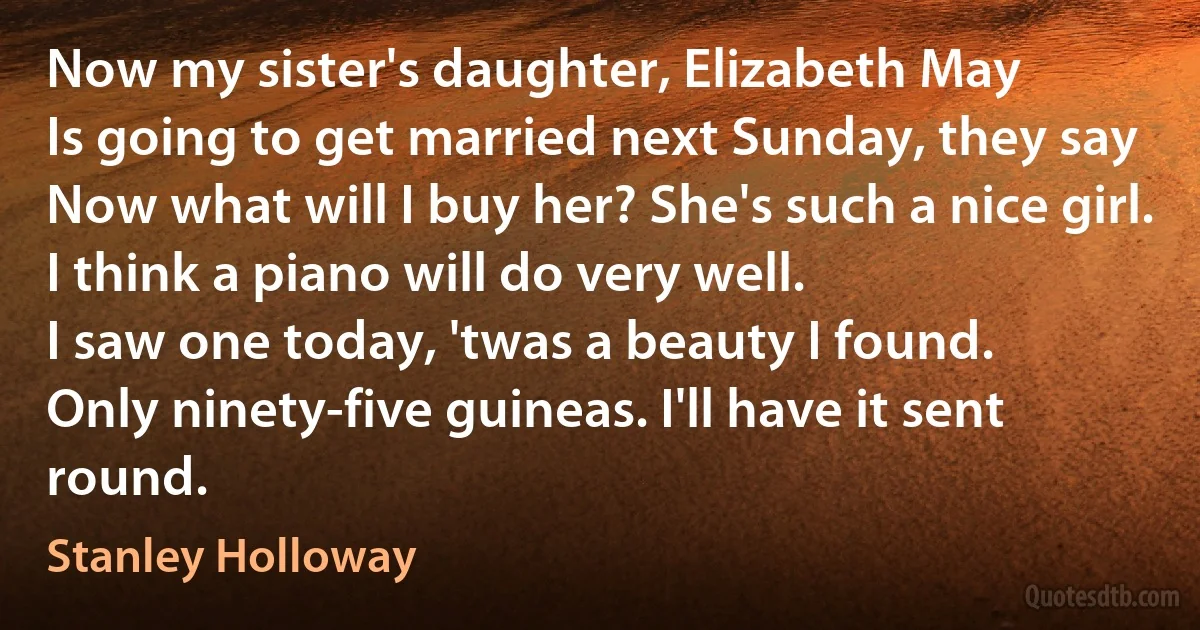 Now my sister's daughter, Elizabeth May
Is going to get married next Sunday, they say
Now what will I buy her? She's such a nice girl.
I think a piano will do very well.
I saw one today, 'twas a beauty I found.
Only ninety-five guineas. I'll have it sent round. (Stanley Holloway)