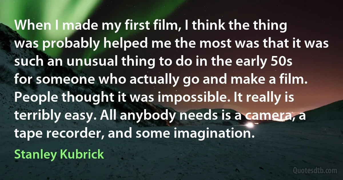 When I made my first film, I think the thing was probably helped me the most was that it was such an unusual thing to do in the early 50s for someone who actually go and make a film. People thought it was impossible. It really is terribly easy. All anybody needs is a camera, a tape recorder, and some imagination. (Stanley Kubrick)