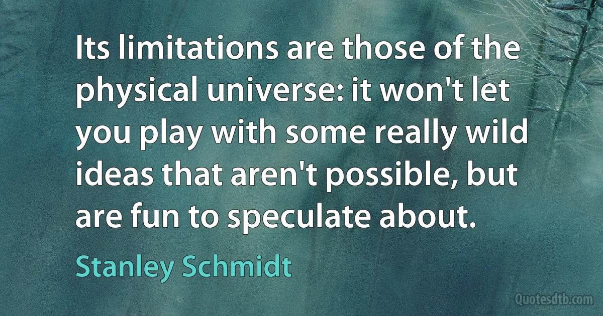 Its limitations are those of the physical universe: it won't let you play with some really wild ideas that aren't possible, but are fun to speculate about. (Stanley Schmidt)