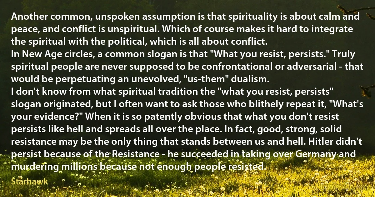 Another common, unspoken assumption is that spirituality is about calm and peace, and conflict is unspiritual. Which of course makes it hard to integrate the spiritual with the political, which is all about conflict.
In New Age circles, a common slogan is that "What you resist, persists." Truly spiritual people are never supposed to be confrontational or adversarial - that would be perpetuating an unevolved, "us-them" dualism.
I don't know from what spiritual tradition the "what you resist, persists" slogan originated, but I often want to ask those who blithely repeat it, "What's your evidence?" When it is so patently obvious that what you don't resist persists like hell and spreads all over the place. In fact, good, strong, solid resistance may be the only thing that stands between us and hell. Hitler didn't persist because of the Resistance - he succeeded in taking over Germany and murdering millions because not enough people resisted. (Starhawk)