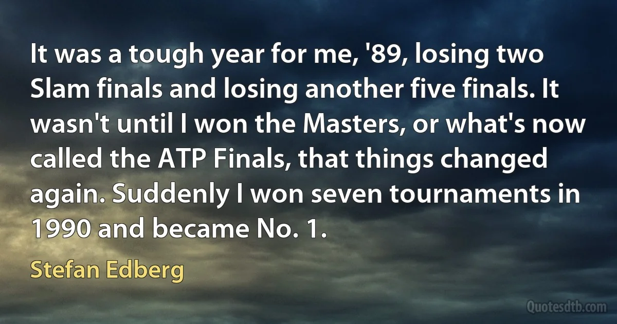 It was a tough year for me, '89, losing two Slam finals and losing another five finals. It wasn't until I won the Masters, or what's now called the ATP Finals, that things changed again. Suddenly I won seven tournaments in 1990 and became No. 1. (Stefan Edberg)