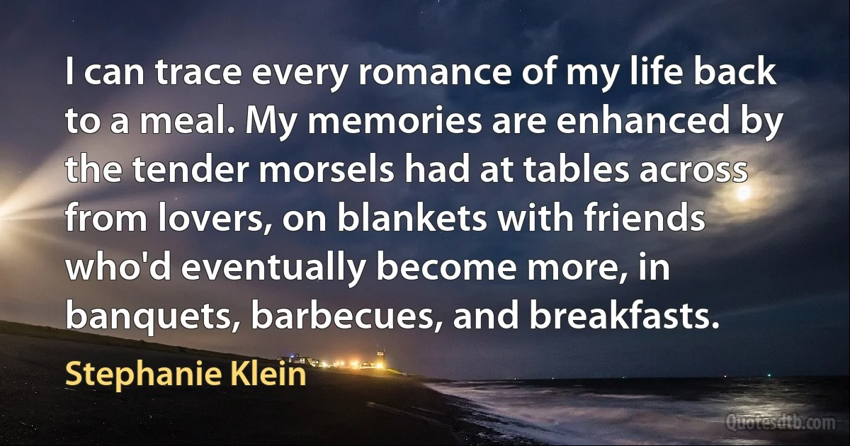 I can trace every romance of my life back to a meal. My memories are enhanced by the tender morsels had at tables across from lovers, on blankets with friends who'd eventually become more, in banquets, barbecues, and breakfasts. (Stephanie Klein)